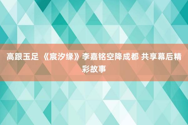 高跟玉足 《宸汐缘》李嘉铭空降成都 共享幕后精彩故事