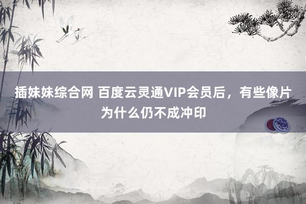 插妹妹综合网 百度云灵通VIP会员后，有些像片为什么仍不成冲印