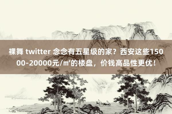 裸舞 twitter 念念有五星级的家？西安这些15000-20000元/㎡的楼盘，价钱高品性更优！