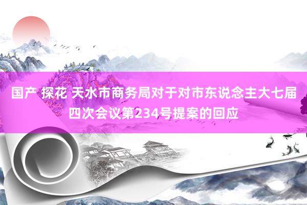 国产 探花 天水市商务局对于对市东说念主大七届四次会议第234号提案的回应