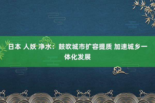 日本 人妖 净水：鼓吹城市扩容提质 加速城乡一体化发展