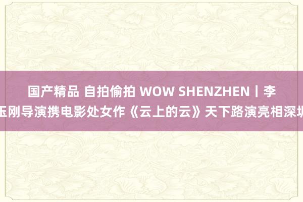 国产精品 自拍偷拍 WOW SHENZHEN丨李玉刚导演携电影处女作《云上的云》天下路演亮相深圳