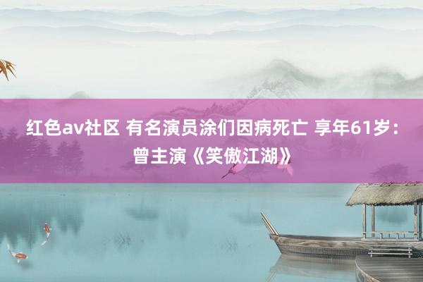 红色av社区 有名演员涂们因病死亡 享年61岁：曾主演《笑傲江湖》