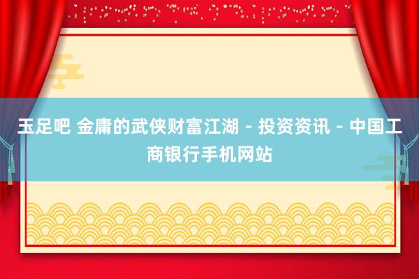 玉足吧 金庸的武侠财富江湖－投资资讯－中国工商银行手机网站