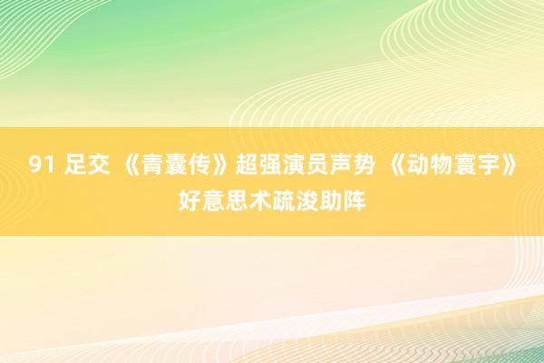 91 足交 《青囊传》超强演员声势 《动物寰宇》好意思术疏浚助阵