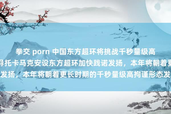 拳交 porn 中国东方超环将挑战千秒量级高拘谨形态寰宇首个全超导托卡马克安设东方超环加快践诺发扬，本年将朝着更长时期的千秒量级高拘谨形态发起挑战