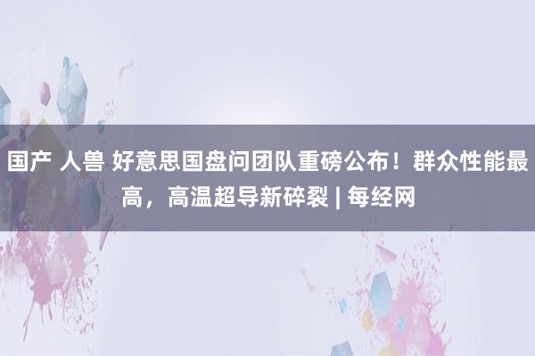 国产 人兽 好意思国盘问团队重磅公布！群众性能最高，高温超导新碎裂 | 每经网