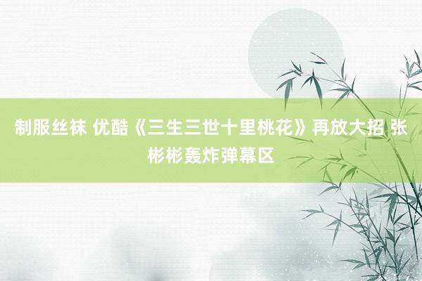 制服丝袜 优酷《三生三世十里桃花》再放大招 张彬彬轰炸弹幕区