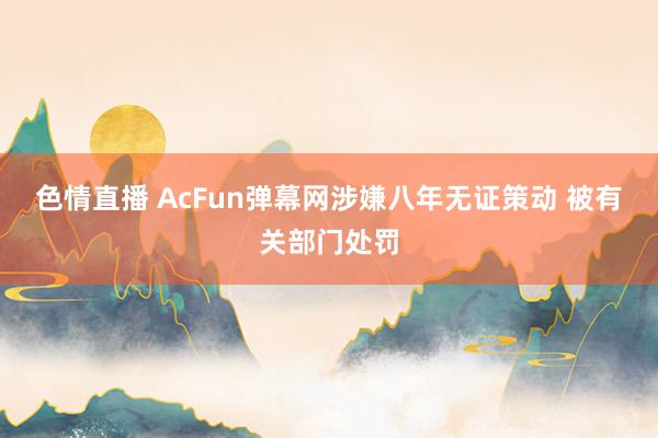 色情直播 AcFun弹幕网涉嫌八年无证策动 被有关部门处罚