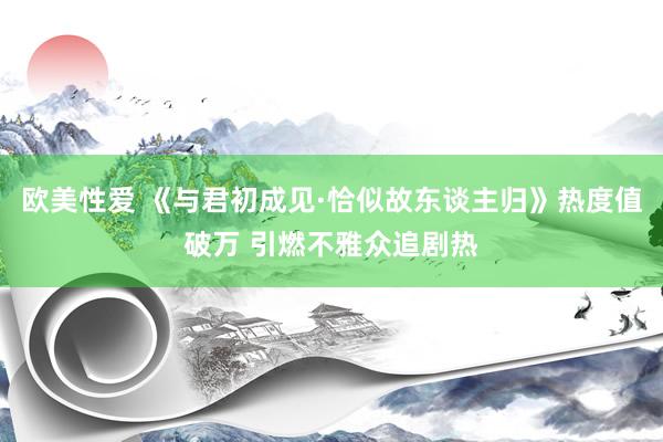 欧美性爱 《与君初成见·恰似故东谈主归》热度值破万 引燃不雅众追剧热