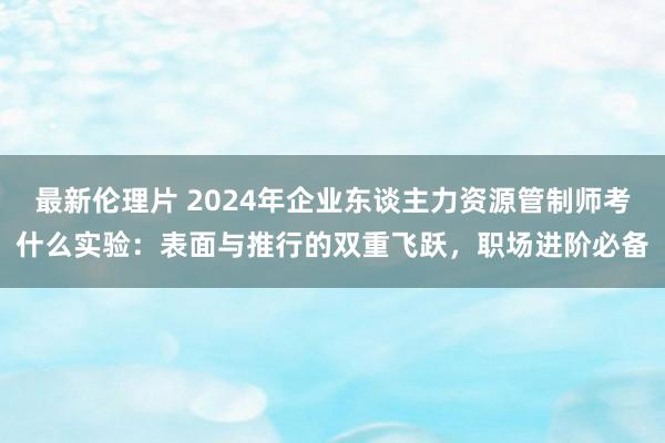 最新伦理片 2024年企业东谈主力资源管制师考什么实验：表面与推行的双重飞跃，职场进阶必备