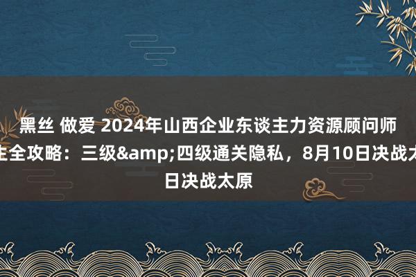 黑丝 做爱 2024年山西企业东谈主力资源顾问师考生全攻略：三级&四级通关隐私，8月10日决战太原