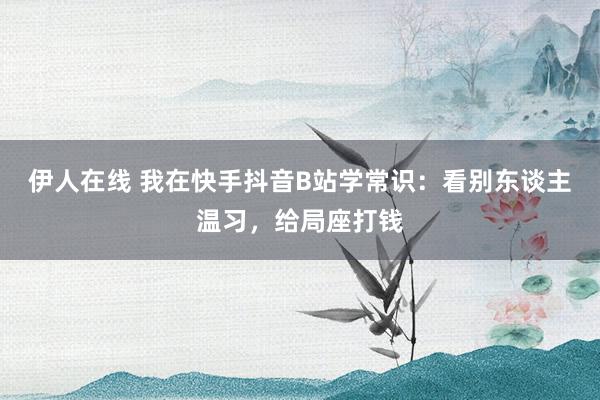 伊人在线 我在快手抖音B站学常识：看别东谈主温习，给局座打钱