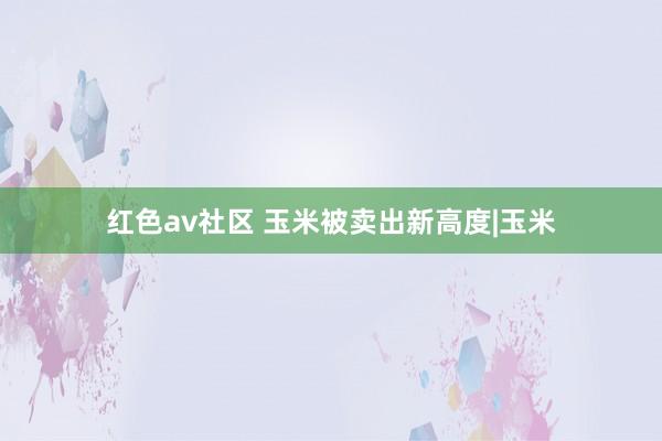 红色av社区 玉米被卖出新高度|玉米