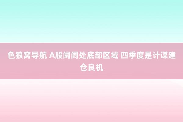 色狼窝导航 A股阛阓处底部区域 四季度是计谋建仓良机