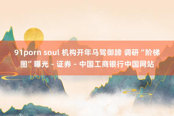 91porn soul 机构开年马驾御蹄 调研“阶梯图”曝光－证券－中国工商银行中国网站