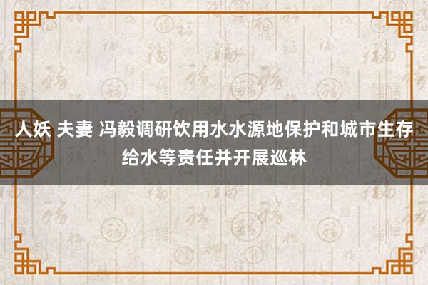 人妖 夫妻 冯毅调研饮用水水源地保护和城市生存给水等责任并开展巡林