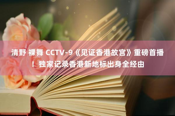 清野 裸舞 CCTV-9《见证香港故宫》重磅首播！独家记录香港新地标出身全经由