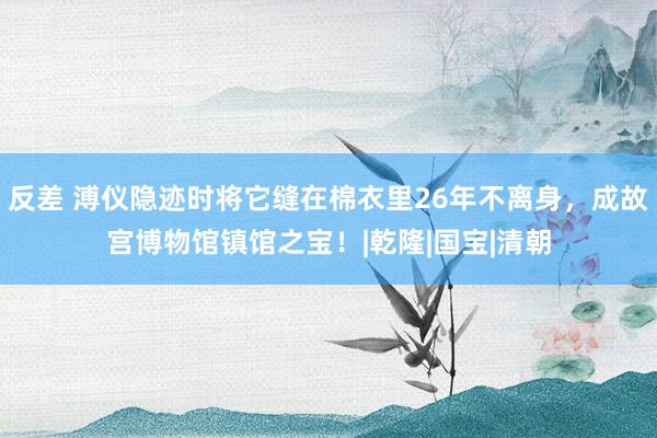 反差 溥仪隐迹时将它缝在棉衣里26年不离身，成故宫博物馆镇馆之宝！|乾隆|国宝|清朝