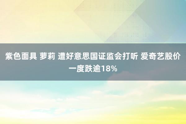 紫色面具 萝莉 遭好意思国证监会打听 爱奇艺股价一度跌逾18%