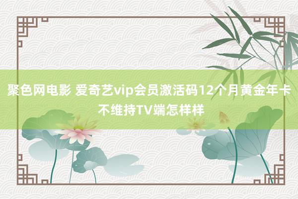 聚色网电影 爱奇艺vip会员激活码12个月黄金年卡 不维持TV端怎样样