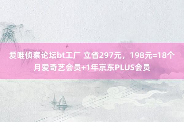 爱唯侦察论坛bt工厂 立省297元，198元=18个月爱奇艺会员+1年京东PLUS会员